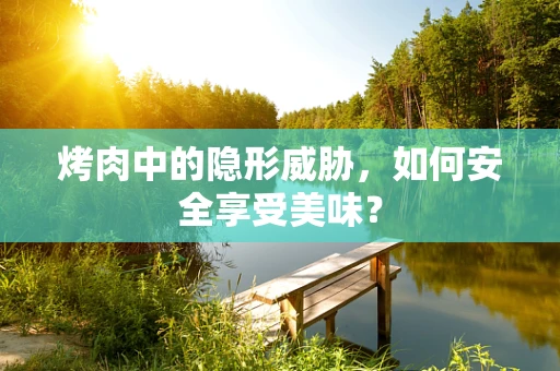 烤肉中的隐形威胁，如何安全享受美味？