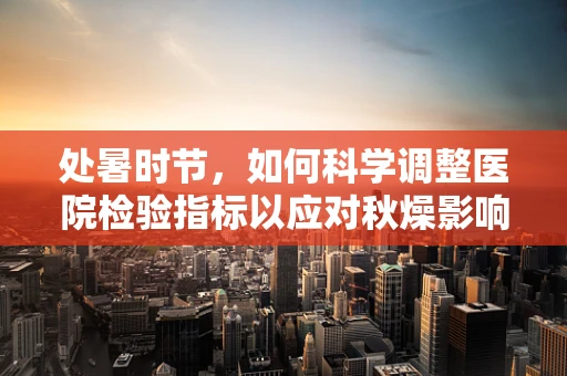 处暑时节，如何科学调整医院检验指标以应对秋燥影响？