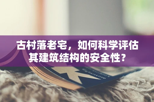 古村落老宅，如何科学评估其建筑结构的安全性？
