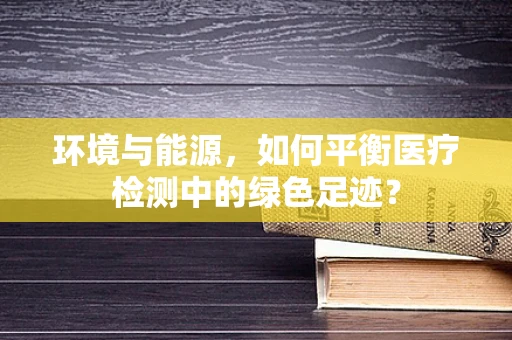 环境与能源，如何平衡医疗检测中的绿色足迹？