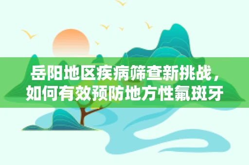 岳阳地区疾病筛查新挑战，如何有效预防地方性氟斑牙?