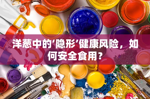 洋葱中的‘隐形’健康风险，如何安全食用？