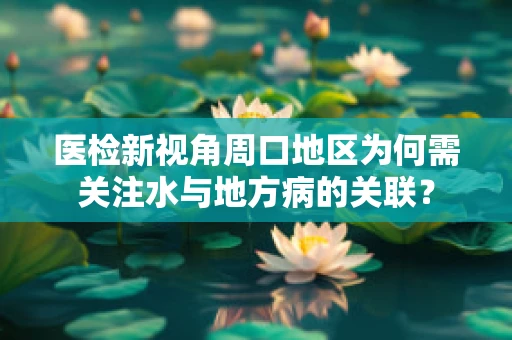 医检新视角周口地区为何需关注水与地方病的关联？