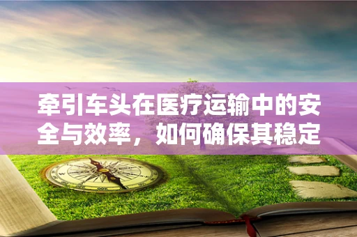 牵引车头在医疗运输中的安全与效率，如何确保其稳定运行？