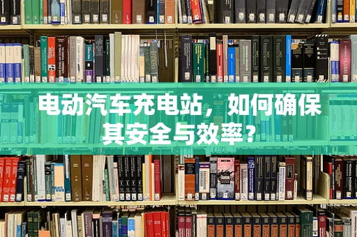 电动汽车充电站，如何确保其安全与效率？