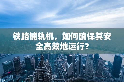 铁路铺轨机，如何确保其安全高效地运行？