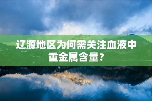 辽源地区为何需关注血液中重金属含量？