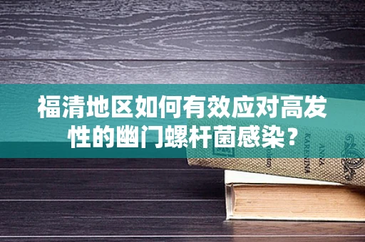 福清地区如何有效应对高发性的幽门螺杆菌感染？