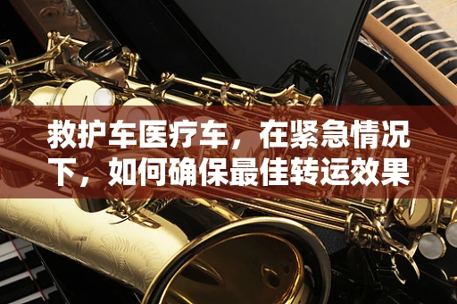 救护车医疗车，在紧急情况下，如何确保最佳转运效果？