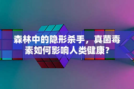 森林中的隐形杀手，真菌毒素如何影响人类健康？