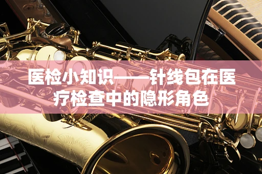 医检小知识——针线包在医疗检查中的隐形角色