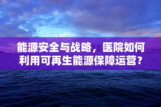 能源安全与战略，医院如何利用可再生能源保障运营？