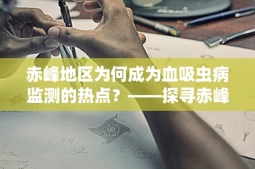 赤峰地区为何成为血吸虫病监测的热点？——探寻赤峰血吸虫病防控的挑战与策略