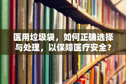 医用垃圾袋，如何正确选择与处理，以保障医疗安全？