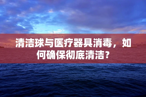 清洁球与医疗器具消毒，如何确保彻底清洁？