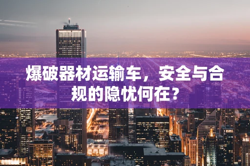 爆破器材运输车，安全与合规的隐忧何在？