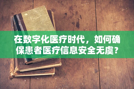 在数字化医疗时代，如何确保患者医疗信息安全无虞？
