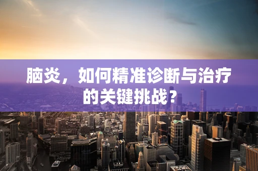 脑炎，如何精准诊断与治疗的关键挑战？