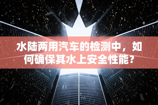 水陆两用汽车的检测中，如何确保其水上安全性能？
