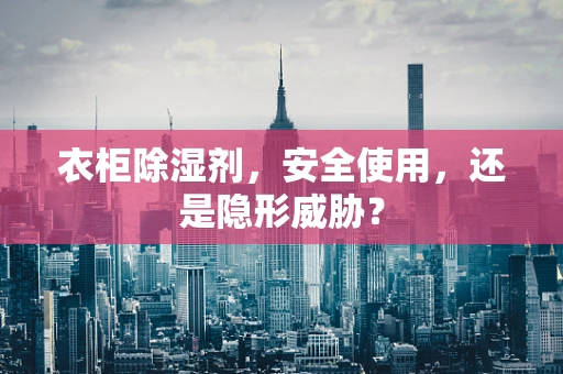 衣柜除湿剂，安全使用，还是隐形威胁？