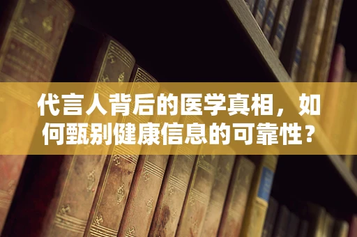 代言人背后的医学真相，如何甄别健康信息的可靠性？