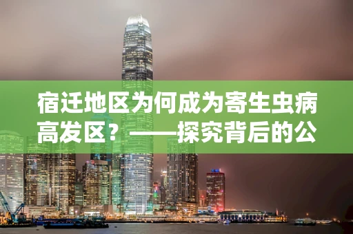 宿迁地区为何成为寄生虫病高发区？——探究背后的公共卫生挑战