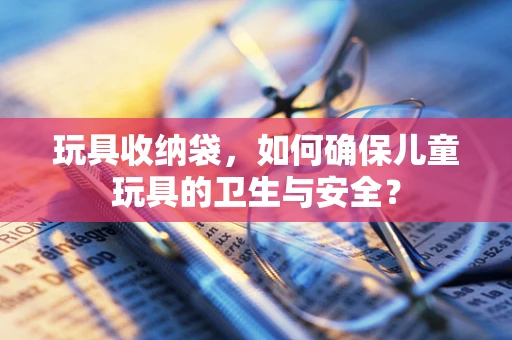 玩具收纳袋，如何确保儿童玩具的卫生与安全？