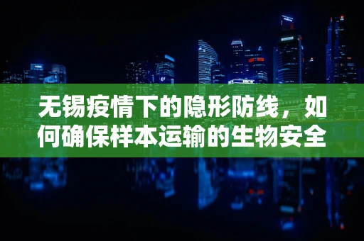 无锡疫情下的隐形防线，如何确保样本运输的生物安全？