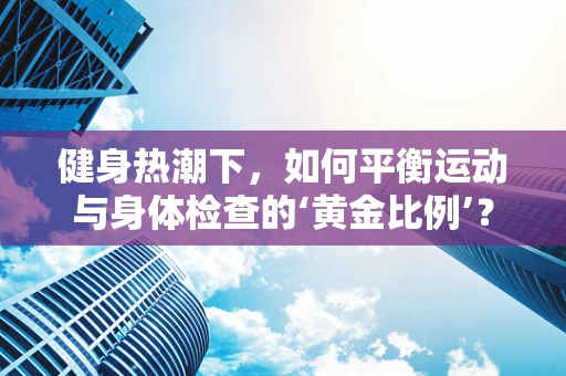 健身热潮下，如何平衡运动与身体检查的‘黄金比例’？