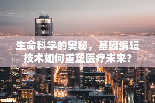 生命科学的奥秘，基因编辑技术如何重塑医疗未来？