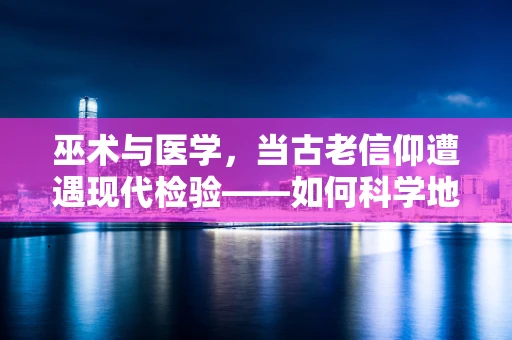 巫术与医学，当古老信仰遭遇现代检验——如何科学地解读‘巫师治疗’的医学影响？