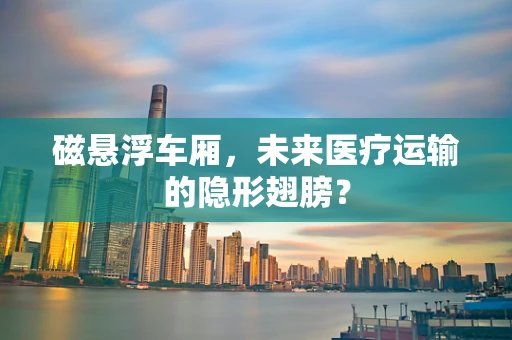 磁悬浮车厢，未来医疗运输的隐形翅膀？