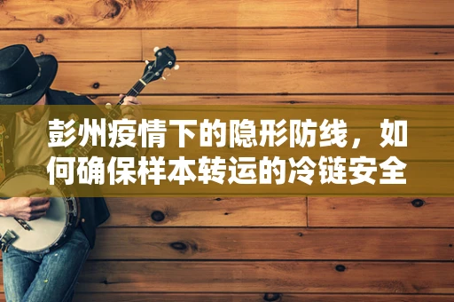彭州疫情下的隐形防线，如何确保样本转运的冷链安全？