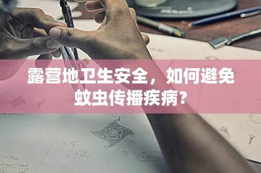 露营地卫生安全，如何避免蚊虫传播疾病？