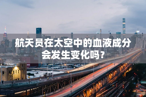 航天员在太空中的血液成分会发生变化吗？