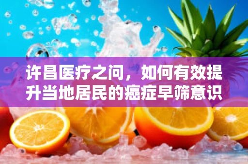 许昌医疗之问，如何有效提升当地居民的癌症早筛意识？