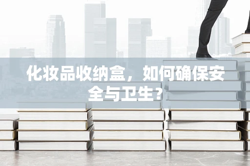 化妆品收纳盒，如何确保安全与卫生？
