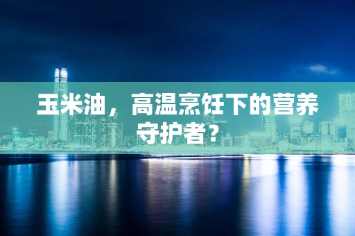 玉米油，高温烹饪下的营养守护者？