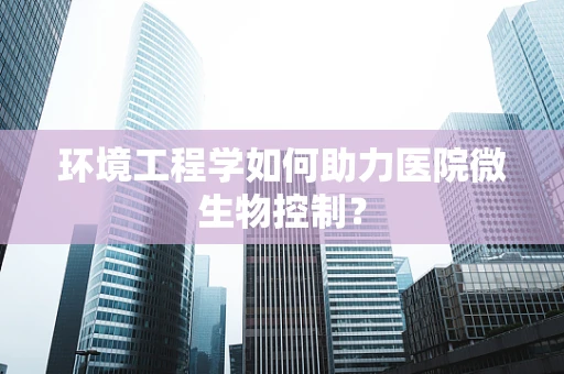 环境工程学如何助力医院微生物控制？
