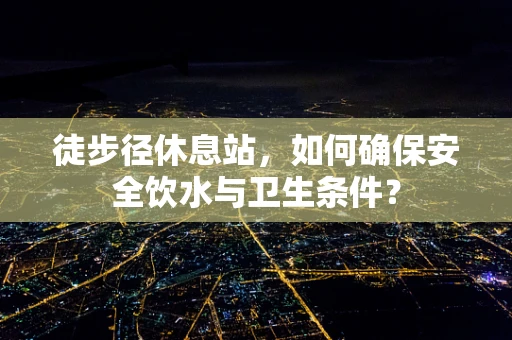 徒步径休息站，如何确保安全饮水与卫生条件？