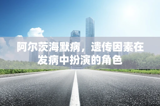 阿尔茨海默病，遗传因素在发病中扮演的角色