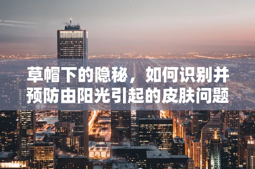 草帽下的隐秘，如何识别并预防由阳光引起的皮肤问题？