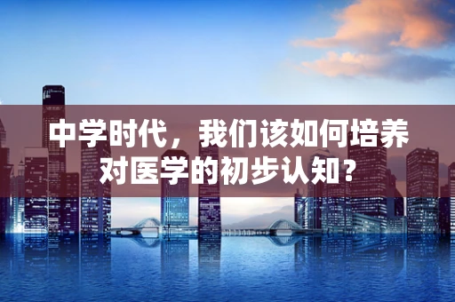 中学时代，我们该如何培养对医学的初步认知？