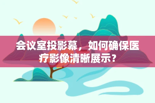 会议室投影幕，如何确保医疗影像清晰展示？