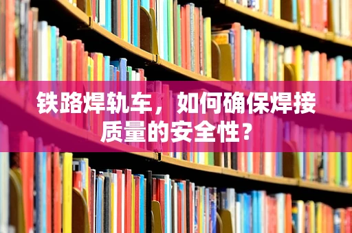 铁路焊轨车，如何确保焊接质量的安全性？