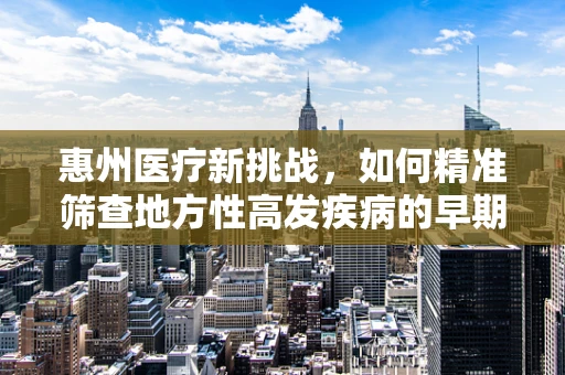惠州医疗新挑战，如何精准筛查地方性高发疾病的早期迹象？