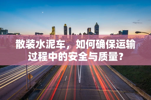 散装水泥车，如何确保运输过程中的安全与质量？