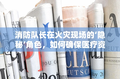 消防队长在火灾现场的‘隐秘’角色，如何确保医疗资源高效调配？