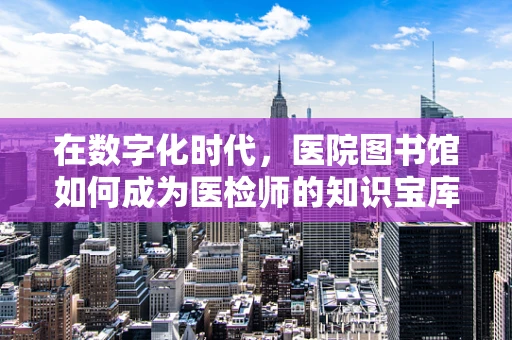 在数字化时代，医院图书馆如何成为医检师的知识宝库？