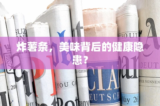 炸薯条，美味背后的健康隐患？